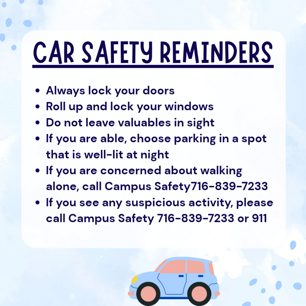 Car Safety Reminders:
Always lock your doors
Roll up and lock your windows
Do not leave valuables in sight
If you are able, choose parking in a spot that is well-lit at night
If you are concerned about walking alone, call Campus Safety716-839-7233
If you see any suspicious activity, please call Campus Safety 716-839-7233 or 911
